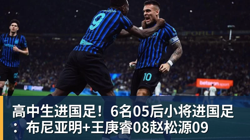 高中生进国足！6名05后小将进国足：布尼亚明+王庚睿08赵松源09