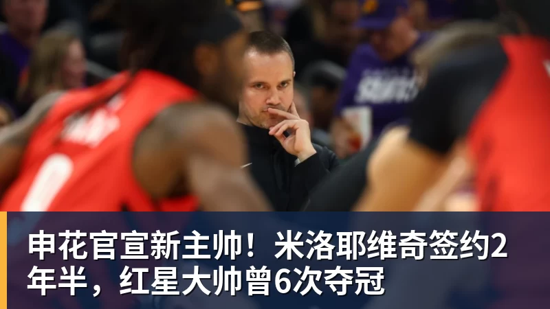 申花官宣新主帅！米洛耶维奇签约2年半，红星大帅曾6次夺冠
