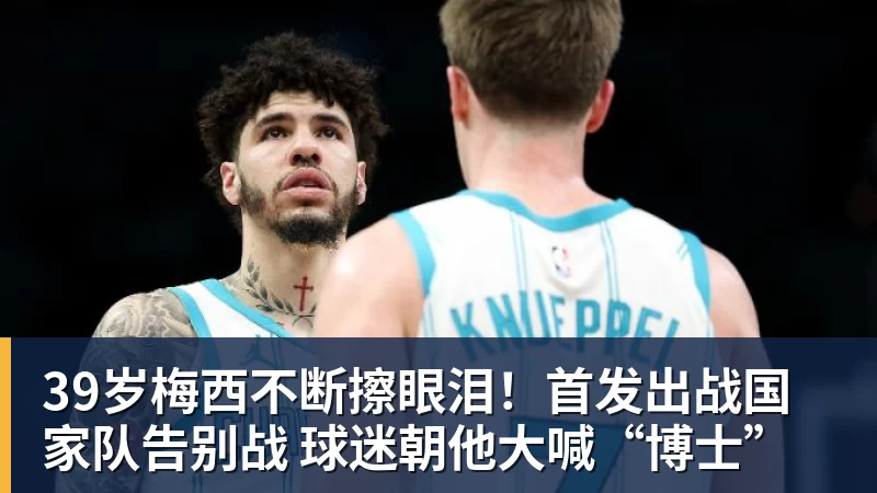 39岁梅西不断擦眼泪！首发出战国家队告别战 球迷朝他大喊“博士”